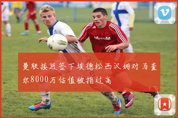 曼联接近签下埃德松西汉姆对马奎尔8000万估值被指过高