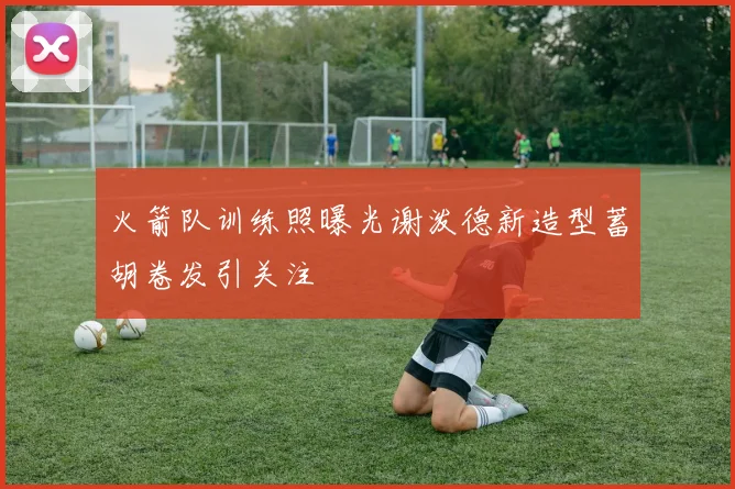 火箭队训练照曝光谢泼德新造型蓄胡卷发引关注